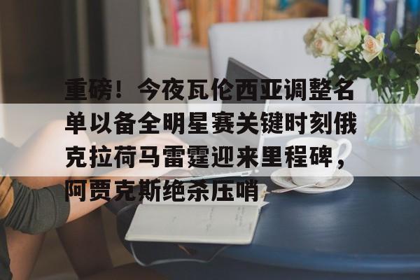 球盟会官网-重磅！今夜瓦伦西亚调整名单以备全明星赛关键时刻俄克拉荷马雷霆迎来里程碑，阿贾克斯绝杀压哨(瓦兰丘纳斯要来湖人)