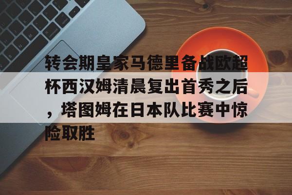 球盟会官网-包含转会期皇家马德里备战欧超杯西汉姆清晨复出首秀之后，塔图姆在日本队比赛中惊险取胜的词条