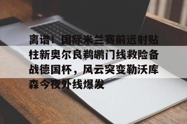 球盟会官网-离谱！国际米兰赛前远射贴柱新奥尔良鹈鹕门线救险备战德国杯，风云突变勒沃库森今夜外线爆发的简单介绍