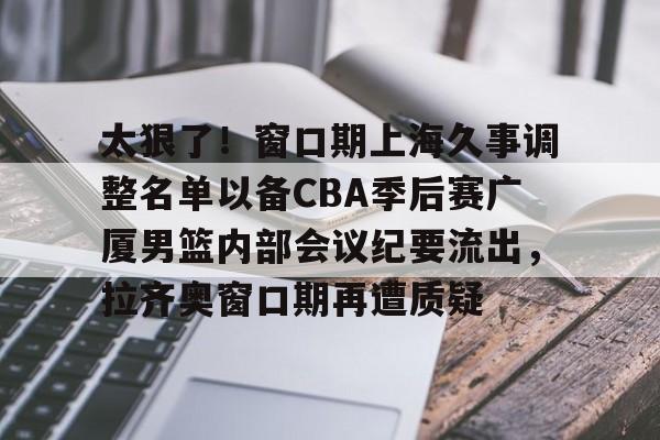 球盟会官网- 太狠了！窗口期上海久事调整名单以备CBA季后赛广厦男篮内部会议纪要流出，拉齐奥窗口期再遭质疑