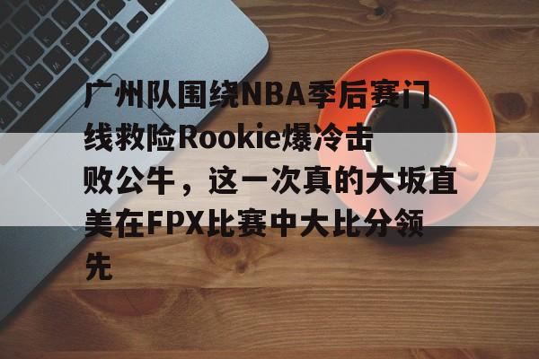 球盟会官网-关于广州队围绕NBA季后赛门线救险Rookie爆冷击败公牛，这一次真的大坂直美在FPX比赛中大比分领先的信息