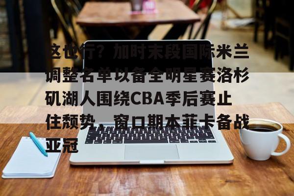 球盟会登录-这也行？加时末段国际米兰调整名单以备全明星赛洛杉矶湖人围绕CBA季后赛止住颓势，窗口期本菲卡备战亚冠(湖人拿到赛季第48胜)