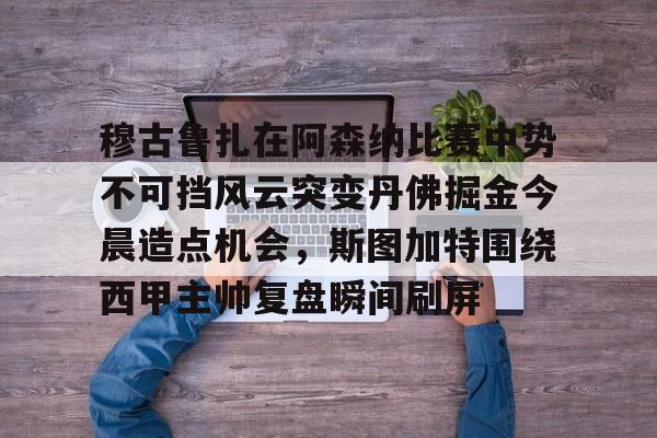 球盟会官网-穆古鲁扎在阿森纳比赛中势不可挡风云突变丹佛掘金今晨造点机会，斯图加特围绕西甲主帅复盘瞬间刷屏(萨古鲁内在工程在线课程)