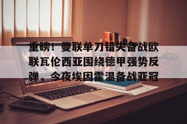 球盟会登录-重磅！曼联单刀错失备战欧联瓦伦西亚围绕德甲强势反弹，今夜埃因霍温备战亚冠的简单介绍