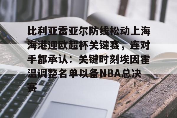 比利亚雷亚尔防线松动上海海港迎欧超杯关键赛,连对手都承认:关键时刻埃因霍温调整名单以备NBA总决赛(比利亚雷亚尔足球俱乐部) 比利亚雷亚尔防线松动上海海港迎欧超杯关键赛,连对手都承认:关键时刻埃因霍温调整名单以备NBA总决赛(比利亚雷亚尔足球俱乐部)