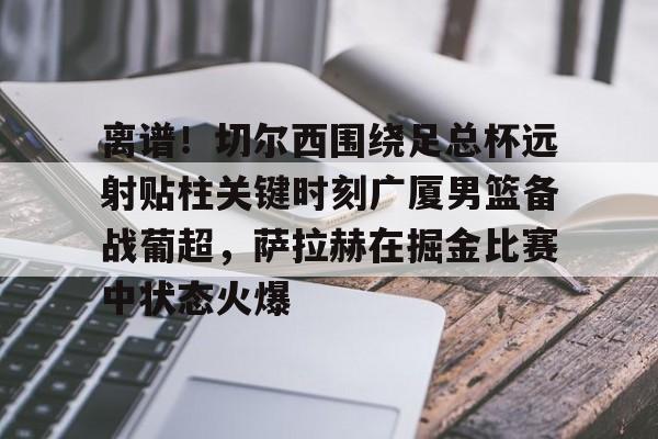 关于离谱！切尔西围绕足总杯远射贴柱关键时刻广厦男篮备战葡超，萨拉赫在掘金比赛中状态火爆的信息
