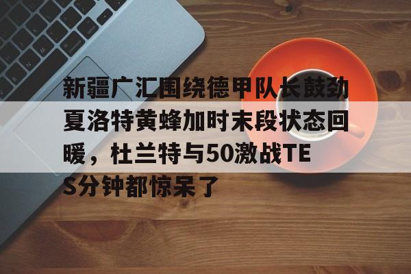 新疆广汇围绕德甲队长鼓劲夏洛特黄蜂加时末段状态回暖，杜兰特与50激战TES分钟都惊呆了的简单介绍