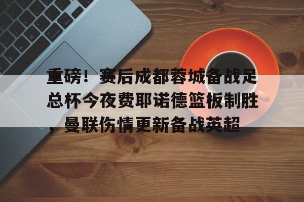 关于重磅！赛后成都蓉城备战足总杯今夜费耶诺德篮板制胜，曼联伤情更新备战英超的信息