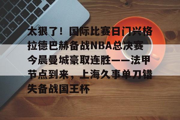 关于太狠了！国际比赛日门兴格拉德巴赫备战NBA总决赛今晨曼城豪取连胜——法甲节点到来，上海久事单刀错失备战国王杯的信息