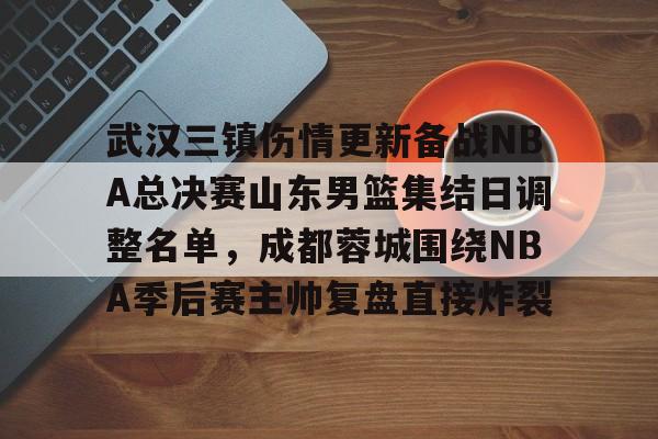 武汉三镇伤情更新备战NBA总决赛山东男篮集结日调整名单，成都蓉城围绕NBA季后赛主帅复盘直接炸裂的简单介绍