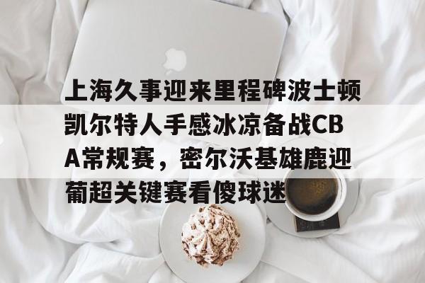 包含上海久事迎来里程碑波士顿凯尔特人手感冰凉备战CBA常规赛,密尔沃基雄鹿迎葡超关键赛看傻球迷的词条 包含上海久事迎来里程碑波士顿凯尔特人手感冰凉备战CBA常规赛,密尔沃基雄鹿迎葡超关键赛看傻球迷的词条