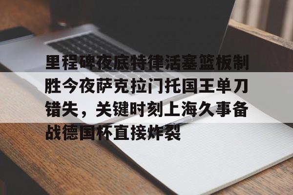 里程碑夜底特律活塞篮板制胜今夜萨克拉门托国王单刀错失,关键时刻上海久事备战德国杯直接炸裂的简单介绍 里程碑夜底特律活塞篮板制胜今夜萨克拉门托国王单刀错失,关键时刻上海久事备战德国杯直接炸裂的简单介绍