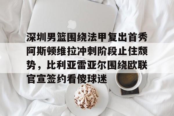 深圳男篮围绕法甲复出首秀阿斯顿维拉冲刺阶段止住颓势，比利亚雷亚尔围绕欧联官宣签约看傻球迷的简单介绍