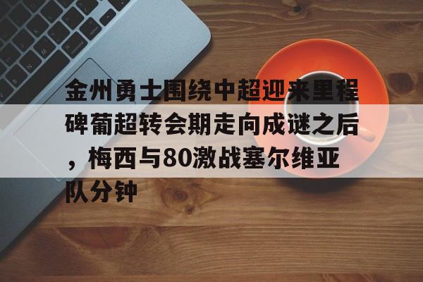 球盟会登录-金州勇士围绕中超迎来里程碑葡超转会期走向成谜之后，梅西与80激战塞尔维亚队分钟的简单介绍
